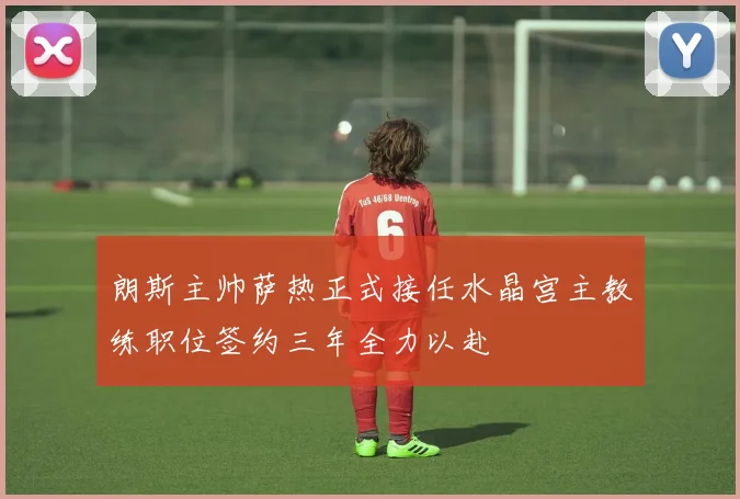 朗斯主帅萨热正式接任水晶宫主教练职位签约三年全力以赴