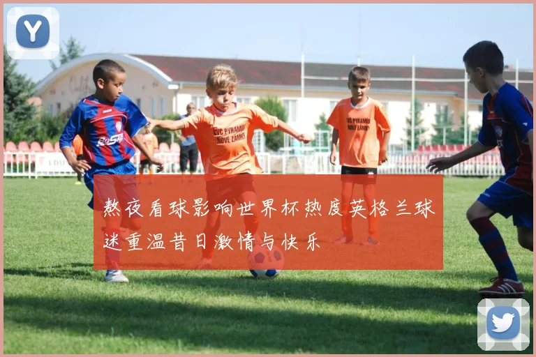 熬夜看球影响世界杯热度英格兰球迷重温昔日激情与快乐