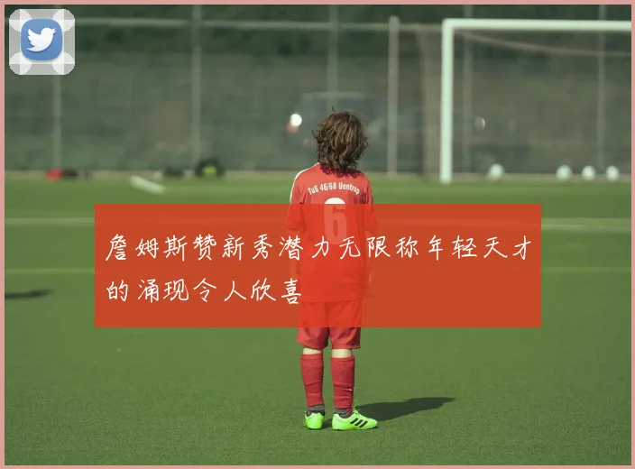詹姆斯赞新秀潜力无限称年轻天才的涌现令人欣喜