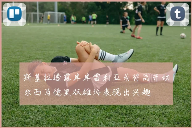 斯基拉透露库库雷利亚或将离开切尔西马德里双雄均表现出兴趣