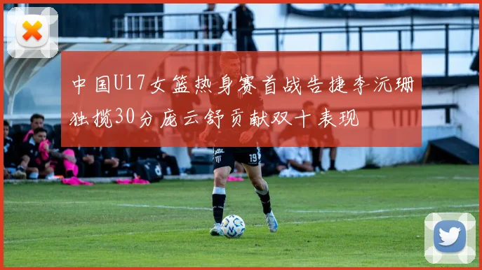 中国U17女篮热身赛首战告捷李沅珊独揽30分庞云舒贡献双十表现