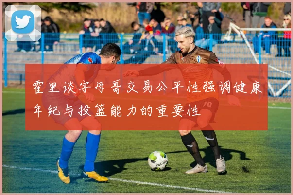 霍里谈字母哥交易公平性强调健康年纪与投篮能力的重要性