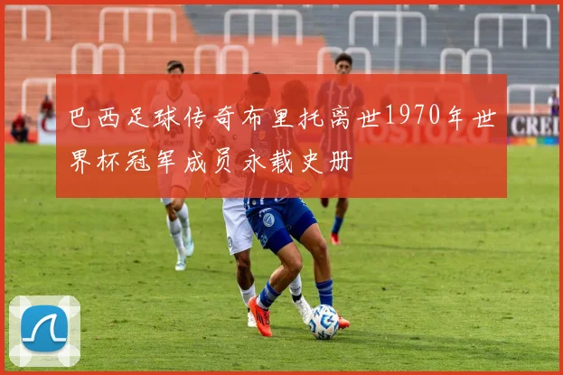 巴西足球传奇布里托离世1970年世界杯冠军成员永载史册