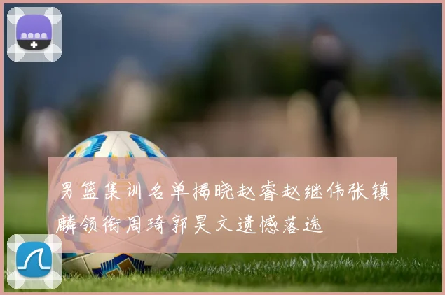 男篮集训名单揭晓赵睿赵继伟张镇麟领衔周琦郭昊文遗憾落选