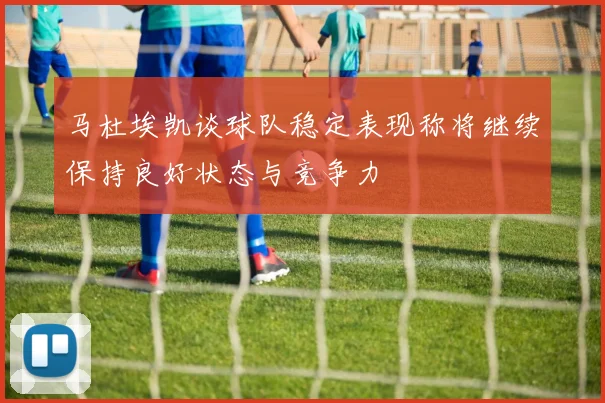 马杜埃凯谈球队稳定表现称将继续保持良好状态与竞争力