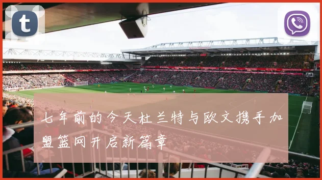 七年前的今天杜兰特与欧文携手加盟篮网开启新篇章