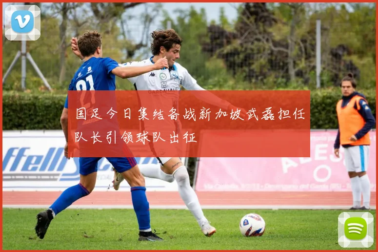国足今日集结备战新加坡武磊担任队长引领球队出征