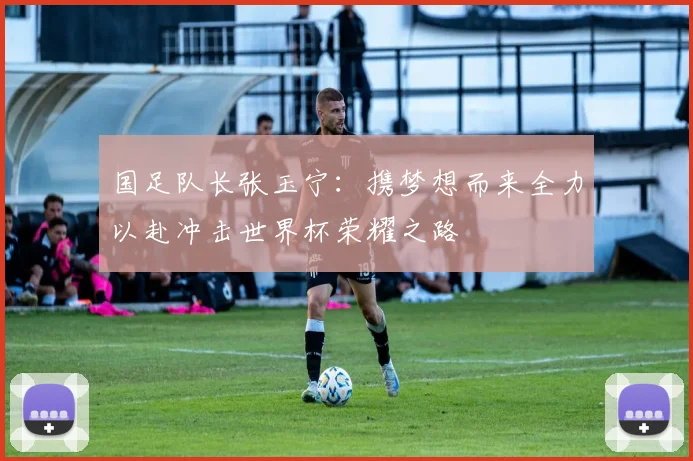 国足队长张玉宁：携梦想而来全力以赴冲击世界杯荣耀之路