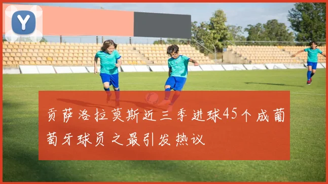 贡萨洛拉莫斯近三季进球45个成葡萄牙球员之最引发热议