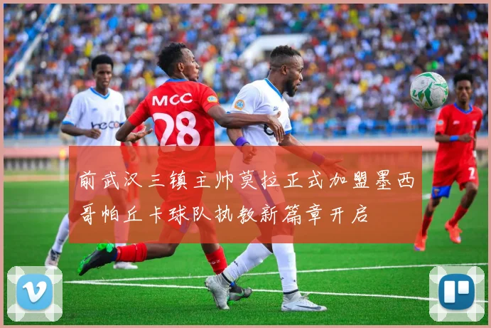 前武汉三镇主帅莫拉正式加盟墨西哥帕丘卡球队执教新篇章开启