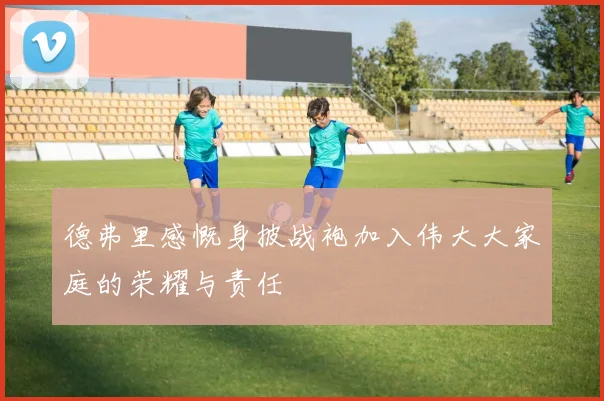德弗里感慨身披战袍加入伟大大家庭的荣耀与责任