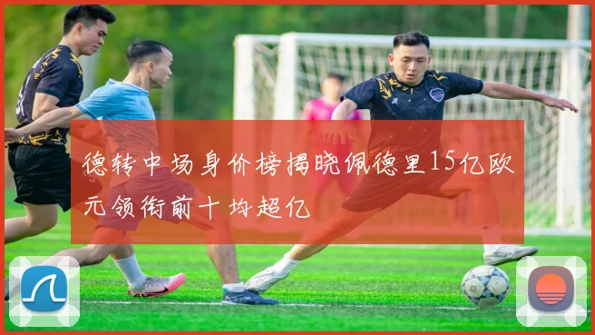 德转中场身价榜揭晓佩德里15亿欧元领衔前十均超亿