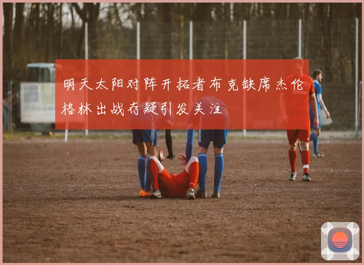 明天太阳对阵开拓者布克缺席杰伦格林出战存疑引发关注