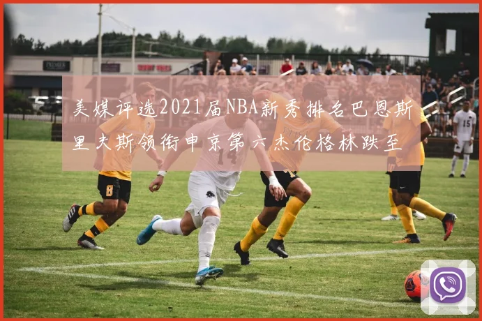 美媒评选2021届NBA新秀排名巴恩斯里夫斯领衔申京第六杰伦格林跌至第九