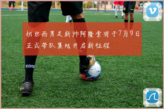 切尔西男足新帅阿隆索将于7月9日正式带队集结开启新征程