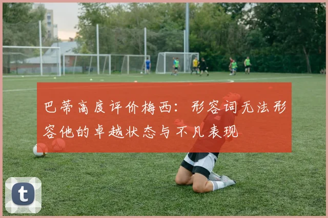 巴蒂高度评价梅西：形容词无法形容他的卓越状态与不凡表现