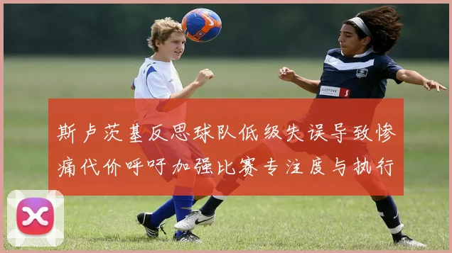 斯卢茨基反思球队低级失误导致惨痛代价呼吁加强比赛专注度与执行力