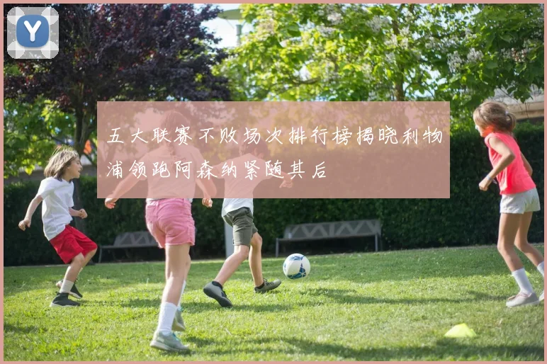 五大联赛不败场次排行榜揭晓利物浦领跑阿森纳紧随其后