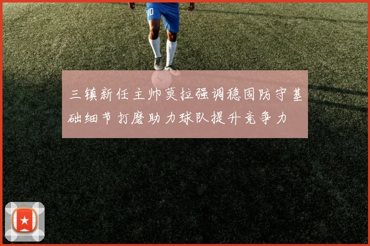 三镇新任主帅莫拉强调稳固防守基础细节打磨助力球队提升竞争力