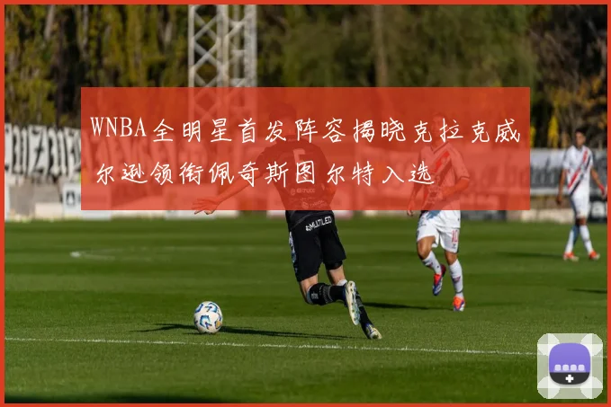 WNBA全明星首发阵容揭晓克拉克威尔逊领衔佩奇斯图尔特入选