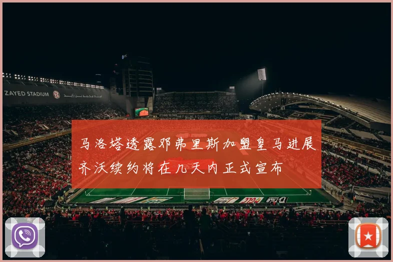 马洛塔透露邓弗里斯加盟皇马进展齐沃续约将在几天内正式宣布