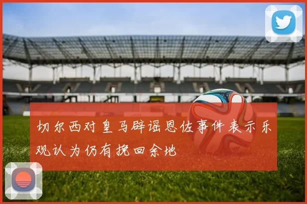 切尔西对皇马辟谣恩佐事件表示乐观认为仍有挽回余地