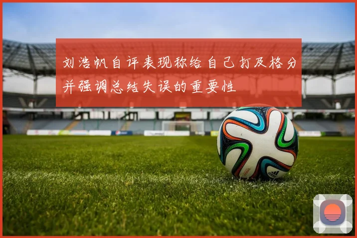 刘浩帆自评表现称给自己打及格分并强调总结失误的重要性